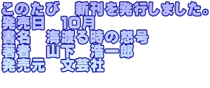 このたび　新刊を発行しました。 発売日　１０月 書名　海渡る時の怒号 著者　山下　浩一郎 発売元　文芸社 